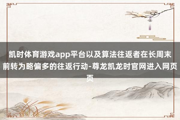 凯时体育游戏app平台以及算法往返者在长周末前转为略偏多的往返行动-尊龙凯龙时官网进入网页