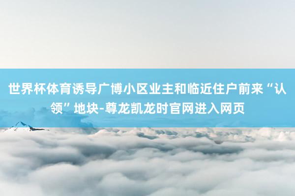 世界杯体育诱导广博小区业主和临近住户前来“认领”地块-尊龙凯龙时官网进入网页