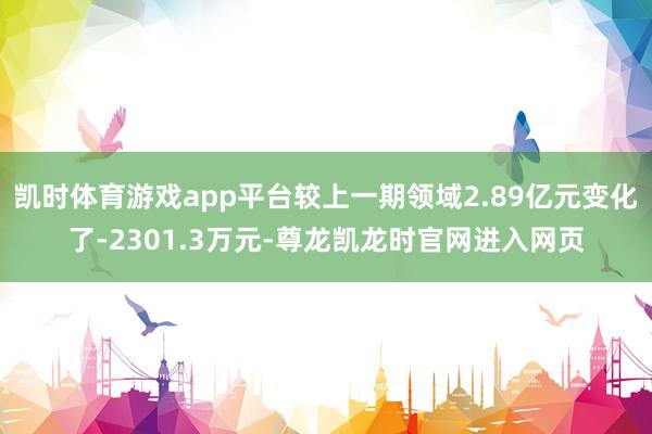 凯时体育游戏app平台较上一期领域2.89亿元变化了-2301.3万元-尊龙凯龙时官网进入网页