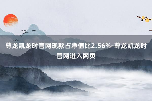 尊龙凯龙时官网现款占净值比2.56%-尊龙凯龙时官网进入网页