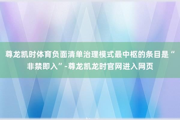 尊龙凯时体育负面清单治理模式最中枢的条目是“非禁即入”-尊龙凯龙时官网进入网页