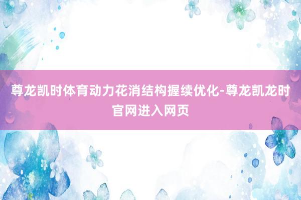 尊龙凯时体育动力花消结构握续优化-尊龙凯龙时官网进入网页