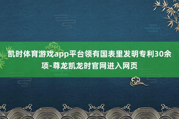 凯时体育游戏app平台领有国表里发明专利30余项-尊龙凯龙时官网进入网页