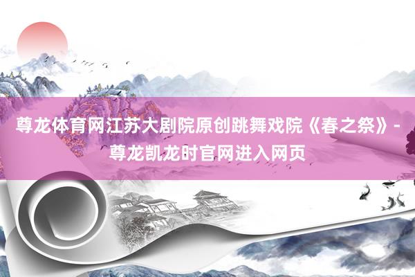 尊龙体育网江苏大剧院原创跳舞戏院《春之祭》-尊龙凯龙时官网进入网页