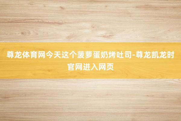 尊龙体育网今天这个菠萝蛋奶烤吐司-尊龙凯龙时官网进入网页