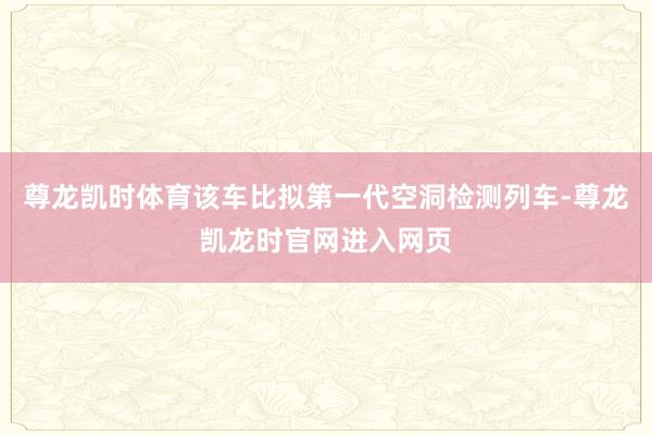 尊龙凯时体育该车比拟第一代空洞检测列车-尊龙凯龙时官网进入网页