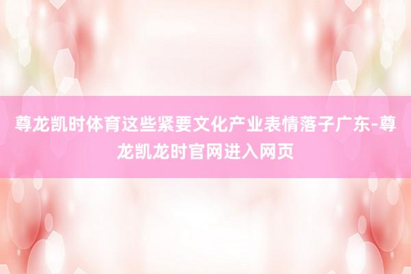 尊龙凯时体育这些紧要文化产业表情落子广东-尊龙凯龙时官网进入网页