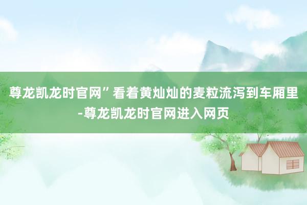 尊龙凯龙时官网”看着黄灿灿的麦粒流泻到车厢里-尊龙凯龙时官网进入网页