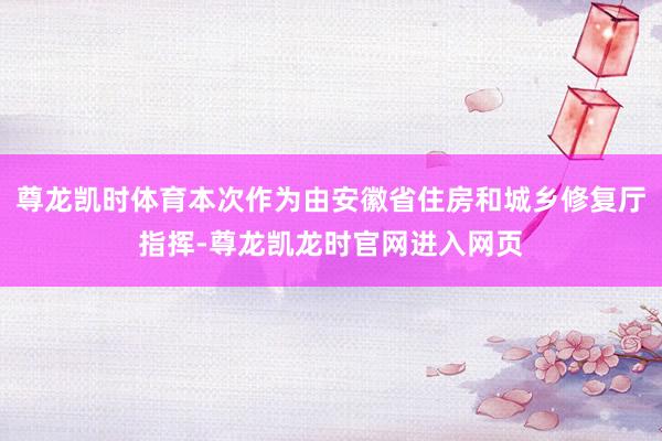 尊龙凯时体育本次作为由安徽省住房和城乡修复厅指挥-尊龙凯龙时官网进入网页