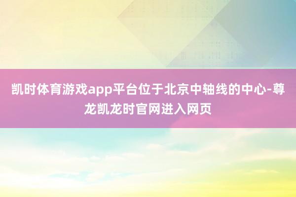 凯时体育游戏app平台位于北京中轴线的中心-尊龙凯龙时官网进入网页