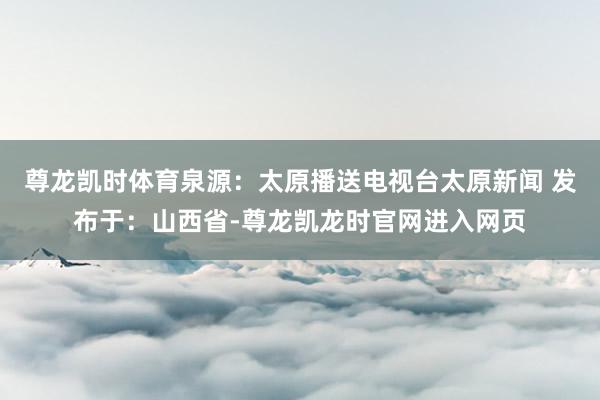 尊龙凯时体育泉源：太原播送电视台太原新闻 发布于：山西省-尊龙凯龙时官网进入网页