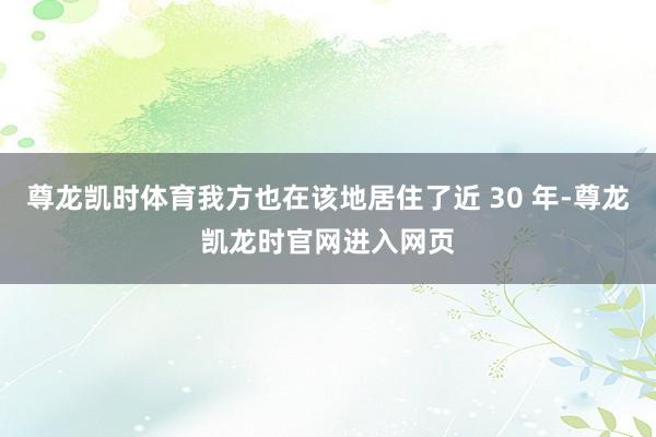 尊龙凯时体育我方也在该地居住了近 30 年-尊龙凯龙时官网进入网页