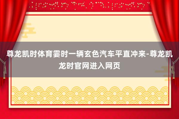 尊龙凯时体育霎时一辆玄色汽车平直冲来-尊龙凯龙时官网进入网页