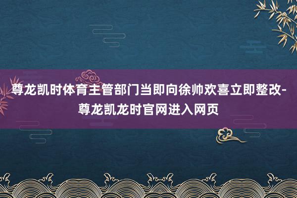 尊龙凯时体育主管部门当即向徐帅欢喜立即整改-尊龙凯龙时官网进入网页