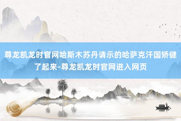 尊龙凯龙时官网哈斯木苏丹请示的哈萨克汗国矫健了起来-尊龙凯龙时官网进入网页