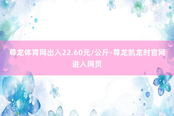 尊龙体育网出入22.60元/公斤-尊龙凯龙时官网进入网页