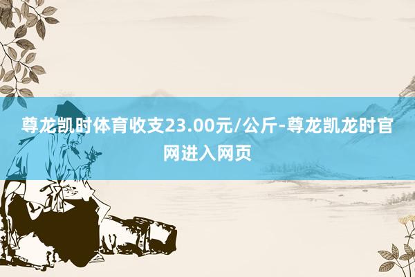 尊龙凯时体育收支23.00元/公斤-尊龙凯龙时官网进入网页