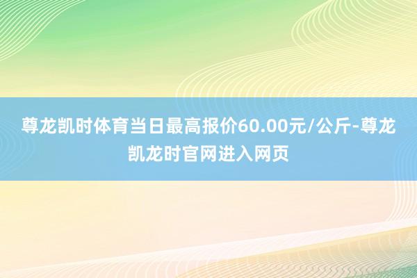 尊龙凯时体育当日最高报价60.00元/公斤-尊龙凯龙时官网进入网页