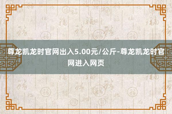尊龙凯龙时官网出入5.00元/公斤-尊龙凯龙时官网进入网页