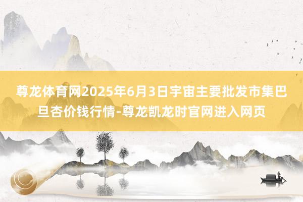 尊龙体育网2025年6月3日宇宙主要批发市集巴旦杏价钱行情-尊龙凯龙时官网进入网页
