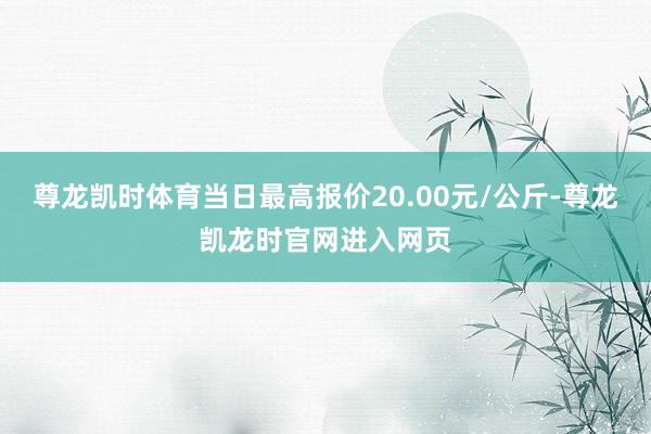 尊龙凯时体育当日最高报价20.00元/公斤-尊龙凯龙时官网进入网页
