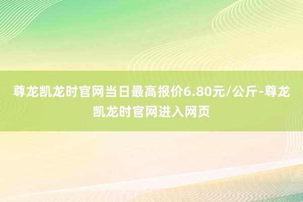 尊龙凯龙时官网当日最高报价6.80元/公斤-尊龙凯龙时官网进入网页