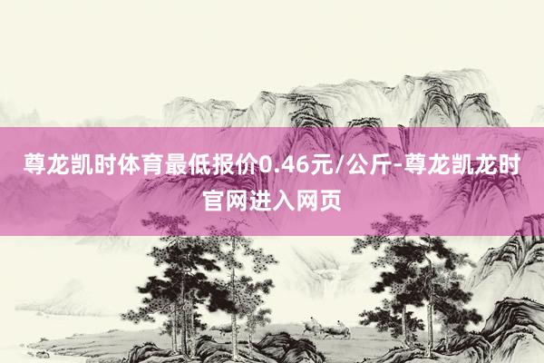 尊龙凯时体育最低报价0.46元/公斤-尊龙凯龙时官网进入网页