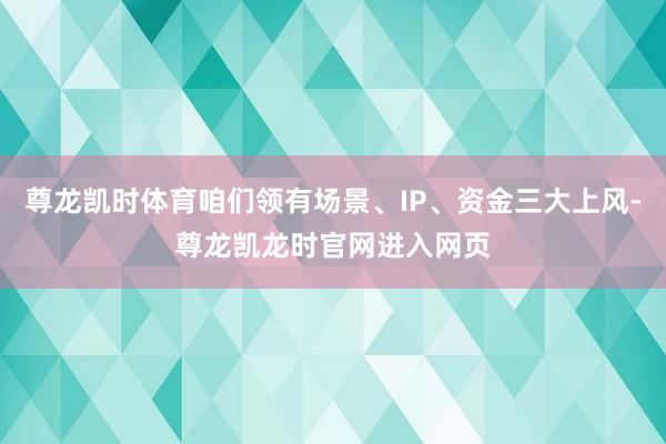 尊龙凯时体育咱们领有场景、IP、资金三大上风-尊龙凯龙时官网进入网页