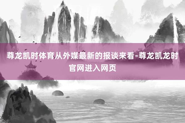尊龙凯时体育从外媒最新的报谈来看-尊龙凯龙时官网进入网页