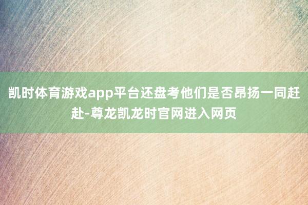 凯时体育游戏app平台还盘考他们是否昂扬一同赶赴-尊龙凯龙时官网进入网页