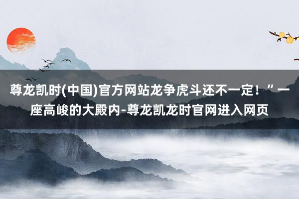 尊龙凯时(中国)官方网站龙争虎斗还不一定！”一座高峻的大殿内-尊龙凯龙时官网进入网页
