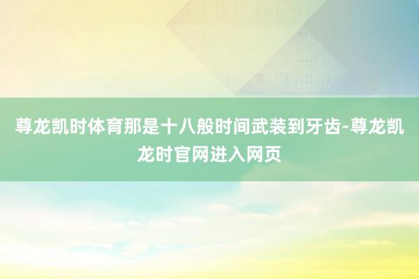 尊龙凯时体育那是十八般时间武装到牙齿-尊龙凯龙时官网进入网页