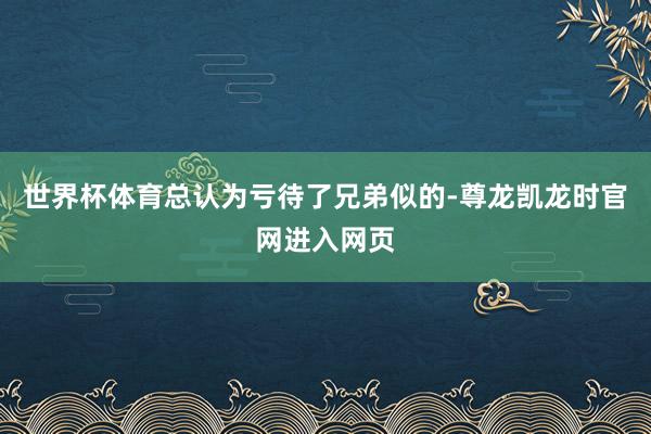 世界杯体育总认为亏待了兄弟似的-尊龙凯龙时官网进入网页