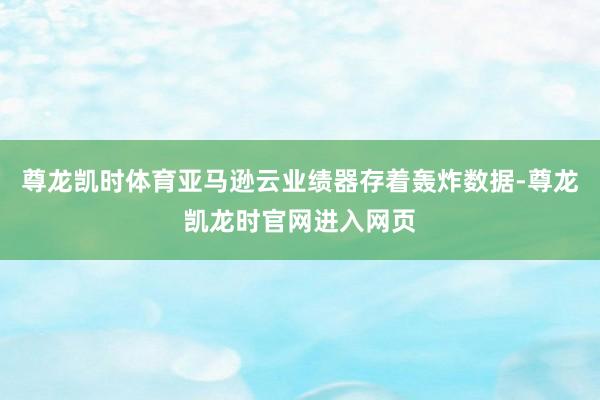 尊龙凯时体育亚马逊云业绩器存着轰炸数据-尊龙凯龙时官网进入网页