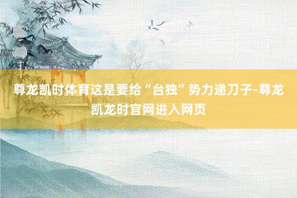 尊龙凯时体育这是要给“台独”势力递刀子-尊龙凯龙时官网进入网页