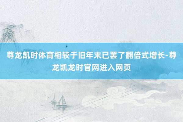 尊龙凯时体育相较于旧年末已罢了翻倍式增长-尊龙凯龙时官网进入网页