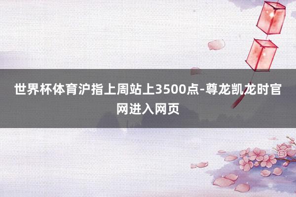 世界杯体育沪指上周站上3500点-尊龙凯龙时官网进入网页