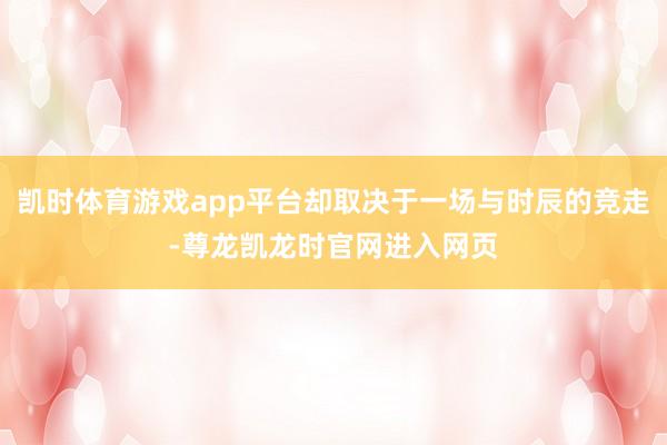 凯时体育游戏app平台却取决于一场与时辰的竞走-尊龙凯龙时官网进入网页