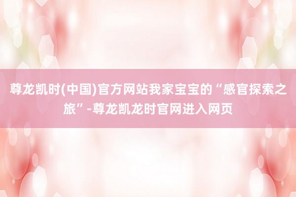 尊龙凯时(中国)官方网站我家宝宝的“感官探索之旅”-尊龙凯龙时官网进入网页