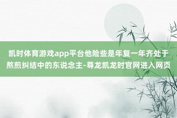 凯时体育游戏app平台他险些是年复一年齐处于熬煎纠结中的东说念主-尊龙凯龙时官网进入网页
