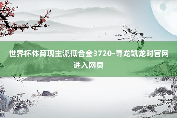 世界杯体育现主流低合金3720-尊龙凯龙时官网进入网页
