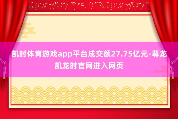 凯时体育游戏app平台成交额27.75亿元-尊龙凯龙时官网进入网页