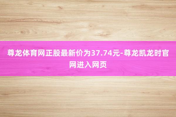 尊龙体育网正股最新价为37.74元-尊龙凯龙时官网进入网页