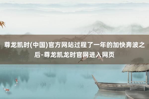 尊龙凯时(中国)官方网站过程了一年的加快奔波之后-尊龙凯龙时官网进入网页