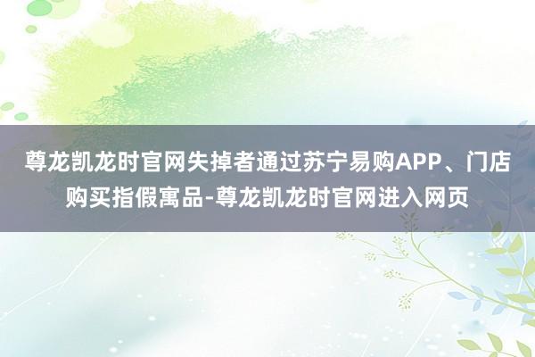 尊龙凯龙时官网失掉者通过苏宁易购APP、门店购买指假寓品-尊龙凯龙时官网进入网页