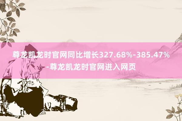 尊龙凯龙时官网同比增长327.68%-385.47%-尊龙凯龙时官网进入网页