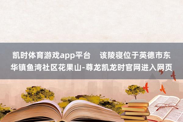 凯时体育游戏app平台    该陵寝位于英德市东华镇鱼湾社区花果山-尊龙凯龙时官网进入网页