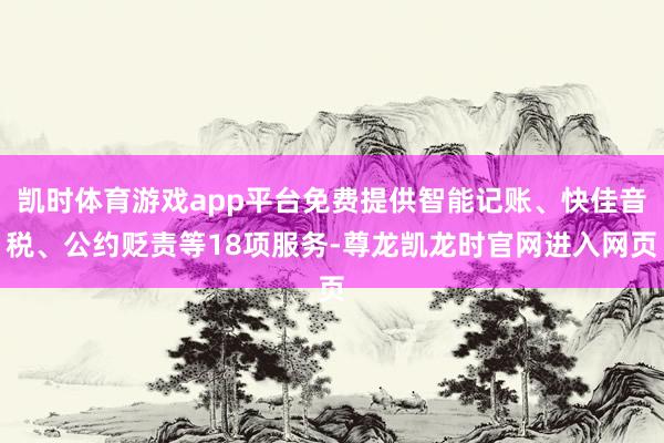 凯时体育游戏app平台免费提供智能记账、快佳音税、公约贬责等18项服务-尊龙凯龙时官网进入网页