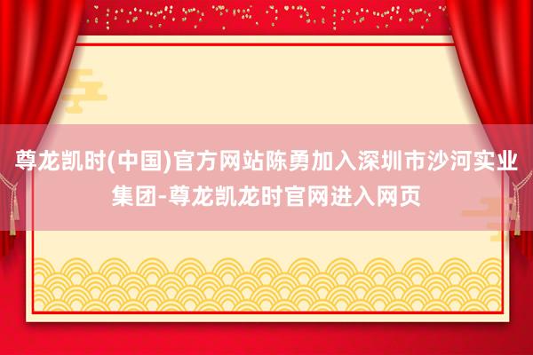 尊龙凯时(中国)官方网站陈勇加入深圳市沙河实业集团-尊龙凯龙时官网进入网页