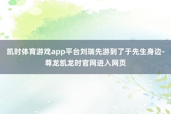 凯时体育游戏app平台刘瑞先游到了于先生身边-尊龙凯龙时官网进入网页